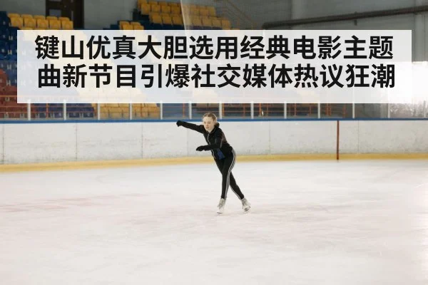 键山优真大胆选用经典电影主题曲新节目引爆社交媒体热议狂潮