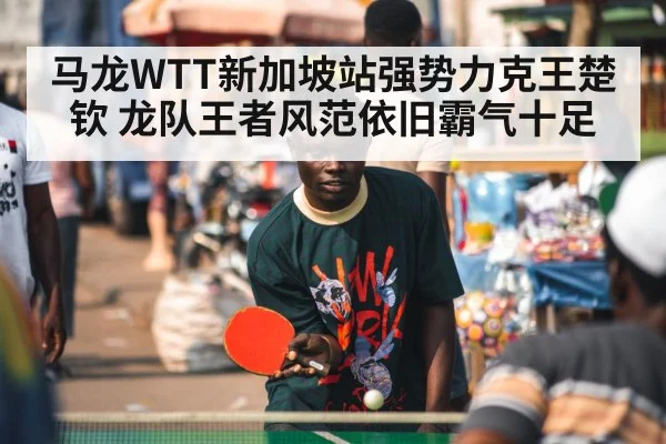 马龙WTT新加坡站强势力克王楚钦 龙队王者风范依旧霸气十足