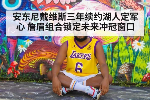 安东尼戴维斯三年续约湖人定军心 詹眉组合锁定未来冲冠窗口